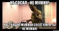 не сосал - не мужик! настоящие мужики сосут хуи! а ты не мужик!