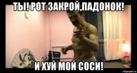 ты! рот закрой,падонок! и хуй мой соси!