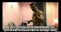  я от всего сердца и всей душой желаю тебе долгой и мучительной смерти! паскуда! тварь!
