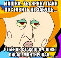 мишка.. ты ярику лайк поставить не забудь... ребёнок старался, сюжет писал, монтировал...