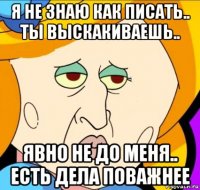 я не знаю как писать.. ты выскакиваешь.. явно не до меня.. есть дела поважнее