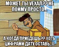 может ты уехал?? не пойму просто... а когда приедешь?? хоть цифрами дату оставь..))