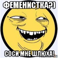 феменистка?) соси мне шлюха!