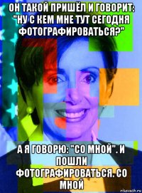 он такой пришёл и говорит: "ну с кем мне тут сегодня фотографироваться?" а я говорю: "со мной". и пошли фотографироваться. со мной