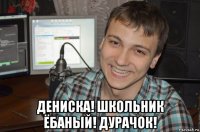  дениска! школьник ёбаный! дурачок!