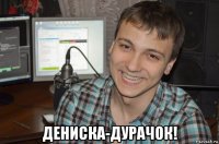  дениска-дурачок!