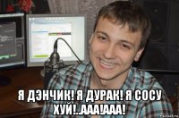  я дэнчик! я дурак! я сосу хуй!..ааа!ааа!