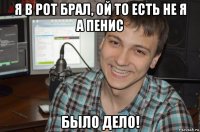 я в рот брал, ой то есть не я а пенис было дело!