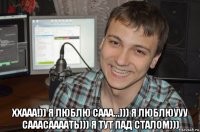  ххааа!)) я люблю сааа...))) я люблюууу сааасаааать))) я тут пад сталом)))