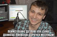  пенис! пенис детров! ууу, сука! дениска-пиписка! дурачёк местный!