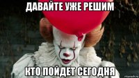 давайте уже решим кто пойдет сегодня