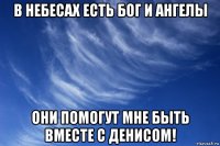 в небесах есть бог и ангелы они помогут мне быть вместе с денисом!