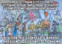 леви (юху): слушай, а что это они тут устроили?! их действия осуждает вся европа, а они тут громят наши войска незаконно. юху (леви): ага, должно быть мой враг юра о чём-то договорился с путиным.