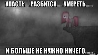 упасть.... разбится..... умереть...... и больше не нужно ничего......