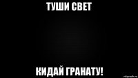 туши свет кидай гранату!