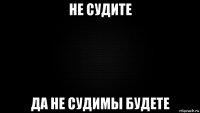 не судите да не судимы будете