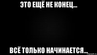это ещё не конец... всё только начинается...