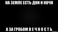 на земле есть дни и ночи а за гробом в е ч н о с т ь