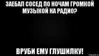 заебал сосед по ночам громкой музыкой на радио? вруби ему глушилку!
