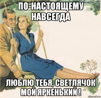 по-настоящему навсегда люблю тебя, светлячок мой яркенький !