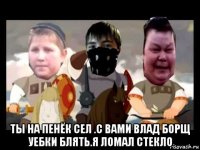  ты на пенёк сел .с вами влад борщ уебки блять.я ломал стекло