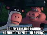  почему ты постоянно ноешь?) ты, что - девочка?