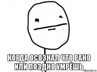  когда осознал что рано или поздно умрёшь
