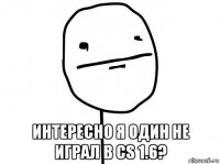 интересно я один не играл в cs 1.6?