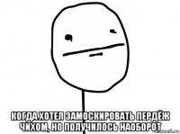  когда хотел замоскировать пердёж чихом, но получилось наоборот