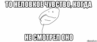 то неловкое чувство, когда не смотрел оно