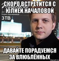 скоро встретится с юлией началовой давайте порадуемся за влюблённых