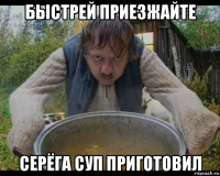 быстрей приезжайте серёга суп приготовил