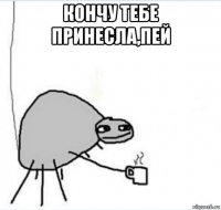 кончу тебе принесла,пей 