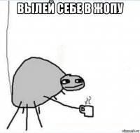 вылей себе в жопу 