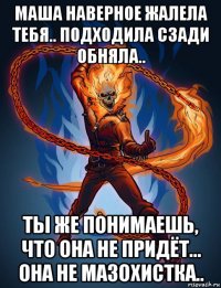 маша наверное жалела тебя.. подходила сзади обняла.. ты же понимаешь, что она не придёт... она не мазохистка..