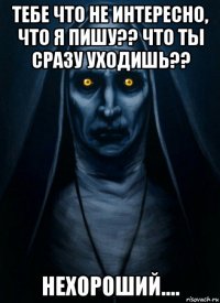 тебе что не интересно, что я пишу?? что ты сразу уходишь?? нехороший....