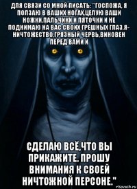 для связи со мной писать: "госпожа, я ползаю в ваших ногах,целую ваши ножки,пальчики и пяточки и не поднимаю на вас своих грешных глаз.я- ничтожество,грязный червь,виновен перед вами и сделаю всё,что вы прикажите. прошу внимания к своей ничтожной персоне."