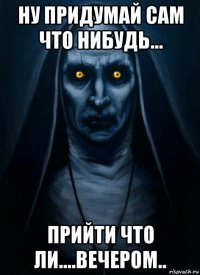 ну придумай сам что нибудь... прийти что ли....вечером..