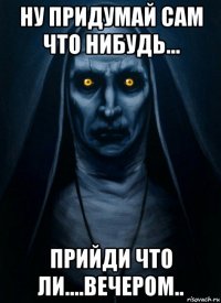 ну придумай сам что нибудь... прийди что ли....вечером..