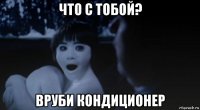 что с тобой? вруби кондиционер