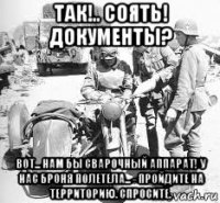 так!.. соять! документы? вот... нам бы сварочный аппарат! у нас броня полетела... - пройдите на территорию. спросите.