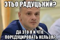 этьо радуцький? да это я и что. поредуцировать нельзя?