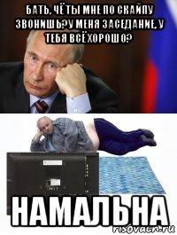 бать, чё ты мне по скайпу звонишь?у меня заседание, у тебя всё хорошо? намальна