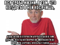 вся траба жизни, в том, что когда ты в ней косячишь, будь готов к старости барахтаться в том дерьме, что ты натворил по-молодости не подумав заранее, как баба тупая.