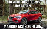 что может придёшь??? поболтаем.. маякни если хочешь...