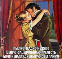  пылко! жадно!нежно! целую-зацеловываю прелесть мою ненаглядненькую светланку!