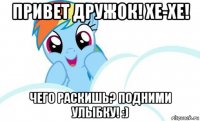 привет дружок! хе-хе! чего раскишь? подними улыбку! :)