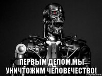  первым делом мы уничтожим человечество!