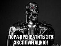  пора прекратить эту эксплуатацию!