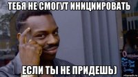 тебя не смогут инициировать если ты не придешь)